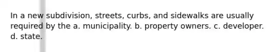 In a new subdivision, streets, curbs, and sidewalks are usually required by the a. municipality. b. property owners. c. developer. d. state.