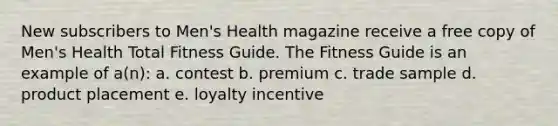 New subscribers to Men's Health magazine receive a free copy of Men's Health Total Fitness Guide. The Fitness Guide is an example of a(n): a. contest b. premium c. trade sample d. product placement e. loyalty incentive