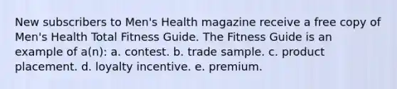 New subscribers to Men's Health magazine receive a free copy of Men's Health Total Fitness Guide. The Fitness Guide is an example of a(n): a. contest. b. trade sample. c. product placement. d. loyalty incentive. e. premium.