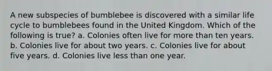 A new subspecies of bumblebee is discovered with a similar life cycle to bumblebees found in the United Kingdom. Which of the following is true? a. Colonies often live for more than ten years. b. Colonies live for about two years. c. Colonies live for about five years. d. Colonies live less than one year.