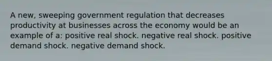 A new, sweeping government regulation that decreases productivity at businesses across the economy would be an example of a: positive real shock. negative real shock. positive demand shock. negative demand shock.