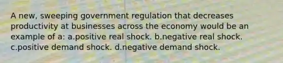 A new, sweeping government regulation that decreases productivity at businesses across the economy would be an example of a: a.positive real shock. b.negative real shock. c.positive demand shock. d.negative demand shock.