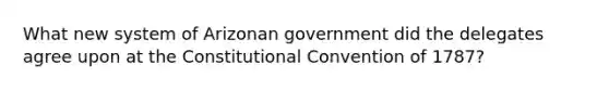 What new system of Arizonan government did the delegates agree upon at the Constitutional Convention of 1787?