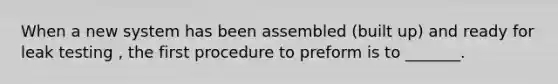 When a new system has been assembled (built up) and ready for leak testing , the first procedure to preform is to _______.