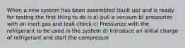 When a new system has been assembled (built up) and is ready for testing the first thing to do is a) pull a vacuum b) pressurize with an inert gas and leak check c) Pressurize with the refrigerant to be used in the system d) Introduce an initial charge of refrigerant and start the compressor