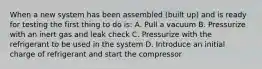 When a new system has been assembled (built up) and is ready for testing the first thing to do is: A. Pull a vacuum B. Pressurize with an inert gas and leak check C. Pressurize with the refrigerant to be used in the system D. Introduce an initial charge of refrigerant and start the compressor