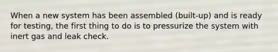 When a new system has been assembled (built-up) and is ready for testing, the first thing to do is to pressurize the system with inert gas and leak check.