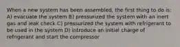 When a new system has been assembled, the first thing to do is: A) evacuate the system B) pressurized the system with an inert gas and leak check C) pressurized the system with refrigerant to be used in the system D) introduce an initial charge of refrigerant and start the compressor