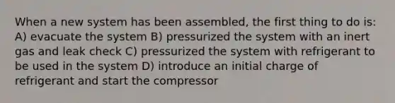 When a new system has been assembled, the first thing to do is: A) evacuate the system B) pressurized the system with an inert gas and leak check C) pressurized the system with refrigerant to be used in the system D) introduce an initial charge of refrigerant and start the compressor