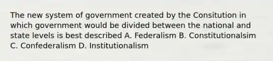 The new system of government created by the Consitution in which government would be divided between the national and state levels is best described A. Federalism B. Constitutionalsim C. Confederalism D. Institutionalism