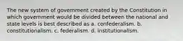 The new system of government created by the Constitution in which government would be divided between the national and state levels is best described as a. confederalism. b. constitutionalism. c. federalism. d. institutionalism.