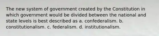 The new system of government created by the Constitution in which government would be divided between the national and state levels is best described as a. confederalism. b. constitutionalism. c. federalism. d. institutionalism.