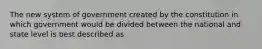 The new system of government created by the constitution in which government would be divided between the national and state level is best described as