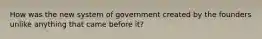 How was the new system of government created by the founders unlike anything that came before it?