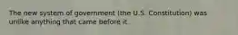 The new system of government (the U.S. Constitution) was unlike anything that came before it.