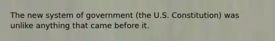 The new system of government (the U.S. Constitution) was unlike anything that came before it.