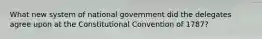 What new system of national government did the delegates agree upon at the Constitutional Convention of 1787?