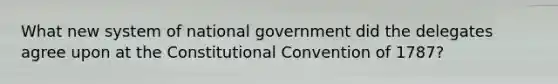 What new system of national government did the delegates agree upon at <a href='https://www.questionai.com/knowledge/knd5xy61DJ-the-constitutional-convention' class='anchor-knowledge'>the constitutional convention</a> of 1787?