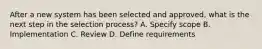 After a new system has been selected and approved, what is the next step in the selection process? A. Specify scope B. Implementation C. Review D. Define requirements