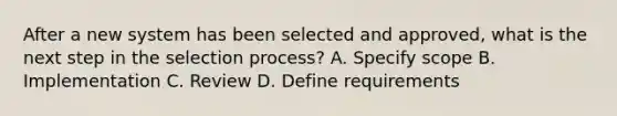 After a new system has been selected and approved, what is the next step in the selection process? A. Specify scope B. Implementation C. Review D. Define requirements