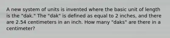 A new system of units is invented where the basic unit of length is the "dak." The "dak" is defined as equal to 2 inches, and there are 2.54 centimeters in an inch. How many "daks" are there in a centimeter?