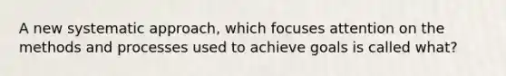 A new systematic approach, which focuses attention on the methods and processes used to achieve goals is called what?