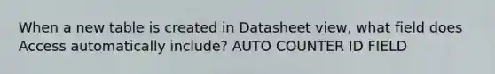 When a new table is created in Datasheet view, what field does Access automatically include? AUTO COUNTER ID FIELD