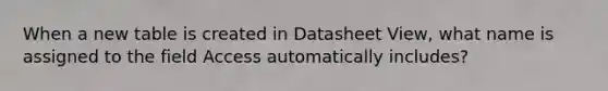 When a new table is created in Datasheet View, what name is assigned to the field Access automatically includes?