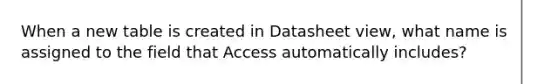 When a new table is created in Datasheet view, what name is assigned to the field that Access automatically includes?