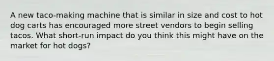 A new taco-making machine that is similar in size and cost to hot dog carts has encouraged more street vendors to begin selling tacos. What short-run impact do you think this might have on the market for hot dogs?