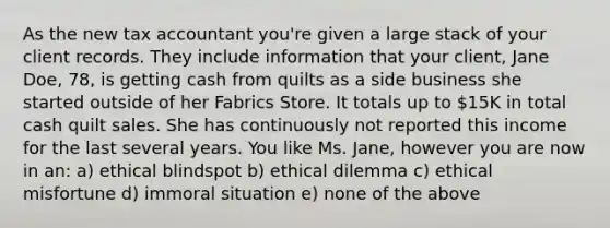 As the new tax accountant you're given a large stack of your client records. They include information that your client, Jane Doe, 78, is getting cash from quilts as a side business she started outside of her Fabrics Store. It totals up to 15K in total cash quilt sales. She has continuously not reported this income for the last several years. You like Ms. Jane, however you are now in an: a) ethical blindspot b) ethical dilemma c) ethical misfortune d) immoral situation e) none of the above