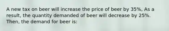 A new tax on beer will increase the price of beer by 35%, As a result, the quantity demanded of beer will decrease by 25%. Then, the demand for beer is: