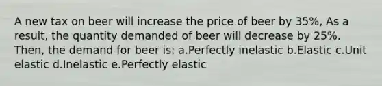 A new tax on beer will increase the price of beer by 35%, As a result, the quantity demanded of beer will decrease by 25%. Then, the demand for beer is: a.Perfectly inelastic b.Elastic c.Unit elastic d.Inelastic e.Perfectly elastic