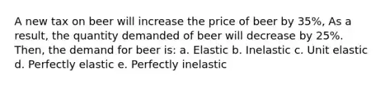 A new tax on beer will increase the price of beer by 35%, As a result, the quantity demanded of beer will decrease by 25%. Then, the demand for beer is: a. Elastic b. Inelastic c. Unit elastic d. Perfectly elastic e. Perfectly inelastic