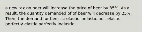 a new tax on beer will increase the price of beer by 35%. As a result, the quantity demanded of of beer will decrease by 25%. Then, the demand for beer is: elastic inelastic unit elastic perfectly elastic perfectly inelastic