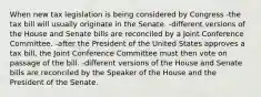 When new tax legislation is being considered by Congress -the tax bill will usually originate in the Senate. -different versions of the House and Senate bills are reconciled by a Joint Conference Committee. -after the President of the United States approves a tax bill, the Joint Conference Committee must then vote on passage of the bill. -different versions of the House and Senate bills are reconciled by the Speaker of the House and the President of the Senate.