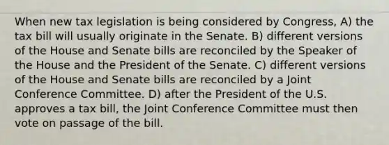 When new tax legislation is being considered by Congress, A) the tax bill will usually originate in the Senate. B) different versions of the House and Senate bills are reconciled by the Speaker of the House and the President of the Senate. C) different versions of the House and Senate bills are reconciled by a Joint Conference Committee. D) after the President of the U.S. approves a tax bill, the Joint Conference Committee must then vote on passage of the bill.