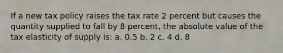 If a new tax policy raises the tax rate 2 percent but causes the quantity supplied to fall by 8 percent, the absolute value of the tax elasticity of supply is: a. 0.5 b. 2 c. 4 d. 8