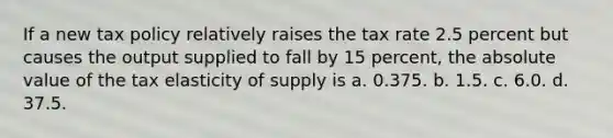 If a new tax policy relatively raises the tax rate 2.5 percent but causes the output supplied to fall by 15 percent, the absolute value of the tax elasticity of supply is a. 0.375. b. 1.5. c. 6.0. d. 37.5.