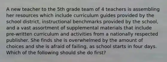 A new teacher to the 5th grade team of 4 teachers is assembling her resources which include curriculum guides provided by the school district, instructional benchmarks provided by the school, and a vast assortment of supplemental materials that include pre-written curriculum and activities from a nationally respected publisher. She finds she is overwhelmed by the amount of choices and she is afraid of failing, as school starts in four days. Which of the following should she do first?