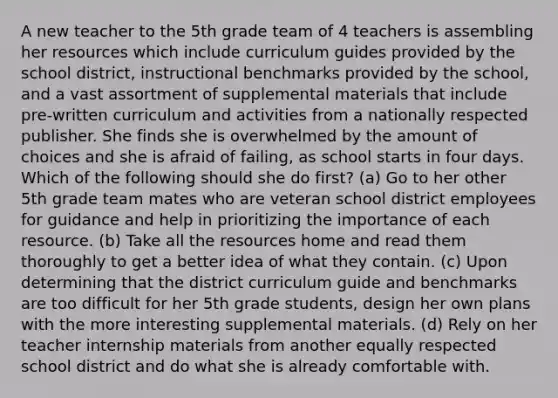 A new teacher to the 5th grade team of 4 teachers is assembling her resources which include curriculum guides provided by the school district, instructional benchmarks provided by the school, and a vast assortment of supplemental materials that include pre-written curriculum and activities from a nationally respected publisher. She finds she is overwhelmed by the amount of choices and she is afraid of failing, as school starts in four days. Which of the following should she do first? (a) Go to her other 5th grade team mates who are veteran school district employees for guidance and help in prioritizing the importance of each resource. (b) Take all the resources home and read them thoroughly to get a better idea of what they contain. (c) Upon determining that the district curriculum guide and benchmarks are too difficult for her 5th grade students, design her own plans with the more interesting supplemental materials. (d) Rely on her teacher internship materials from another equally respected school district and do what she is already comfortable with.