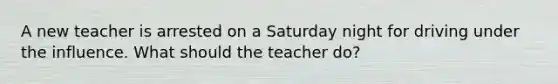 A new teacher is arrested on a Saturday night for driving under the influence. What should the teacher do?