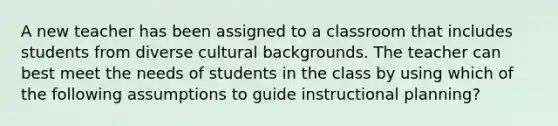 A new teacher has been assigned to a classroom that includes students from diverse cultural backgrounds. The teacher can best meet the needs of students in the class by using which of the following assumptions to guide instructional planning?