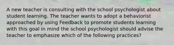 A new teacher is consulting with the school psychologist about student learning. The teacher wants to adopt a behaviorist approached by using Feedback to promote students learning with this goal in mind the school psychologist should advise the teacher to emphasize which of the following practices?