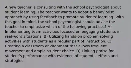 A new teacher is consulting with the school psychologist about student learning. The teacher wants to adopt a behaviorist approach by using feedback to promote students' learning. With this goal in mind, the school psychologist should advise the teacher to emphasize which of the following practices? A) Implementing team activities focused on engaging students in real-word situations. B) Utilizing hands-on problem-solving activities with students as a regular part of instruction. C) Creating a classroom environment that allows frequent movement and ample student choice. D) Linking praise for student's performance with evidence of students' efforts and strategies.