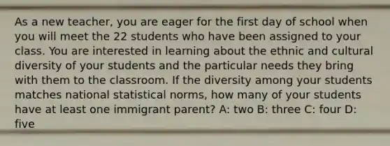 As a new teacher, you are eager for the first day of school when you will meet the 22 students who have been assigned to your class. You are interested in learning about the ethnic and <a href='https://www.questionai.com/knowledge/kfxWvRcQOm-cultural-diversity' class='anchor-knowledge'>cultural diversity</a> of your students and the particular needs they bring with them to the classroom. If the diversity among your students matches national statistical norms, how many of your students have at least one immigrant parent? A: two B: three C: four D: five