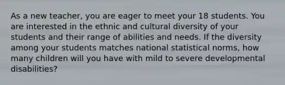 As a new teacher, you are eager to meet your 18 students. You are interested in the ethnic and cultural diversity of your students and their range of abilities and needs. If the diversity among your students matches national statistical norms, how many children will you have with mild to severe developmental disabilities?