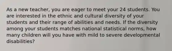 As a new teacher, you are eager to meet your 24 students. You are interested in the ethnic and cultural diversity of your students and their range of abilities and needs. If the diversity among your students matches national statistical norms, how many children will you have with mild to severe developmental disabilities?