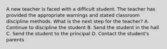 A new teacher is faced with a difficult student. The teacher has provided the appropriate warnings and stated classroom discipline methods. What is the next step for the teacher? A. Continue to discipline the student B. Send the student in the hall C. Send the student to the principal D. Contact the student's parents