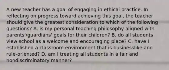 A new teacher has a goal of engaging in ethical practice. In reflecting on progress toward achieving this goal, the teacher should give the greatest consideration to which of the following questions? A. is my personal teaching philosophy aligned with parents'/guardians' goals for their children? B. do all students view school as a welcome and encouraging place? C. have I established a classroom environment that is businesslike and rule-oriented? D. am I treating all students in a fair and nondiscriminatory manner?